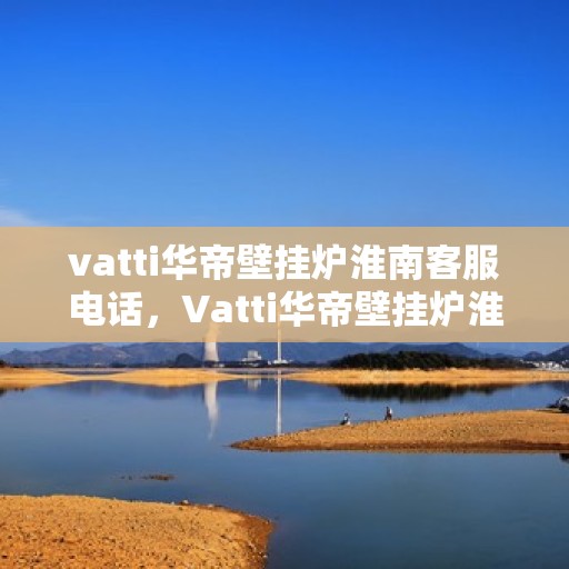 vatti华帝壁挂炉淮南客服电话，Vatti华帝壁挂炉淮南服务热线及咨询联系方式