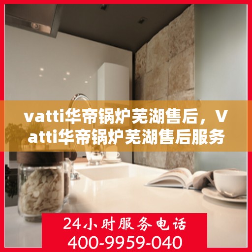vatti华帝锅炉芜湖售后，Vatti华帝锅炉芜湖售后服务详解