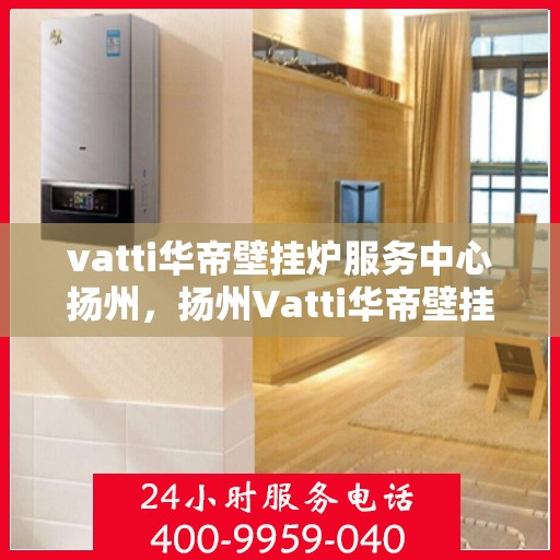 vatti华帝壁挂炉服务中心扬州，扬州Vatti华帝壁挂炉专业服务中心，高效维修与保养解决方案