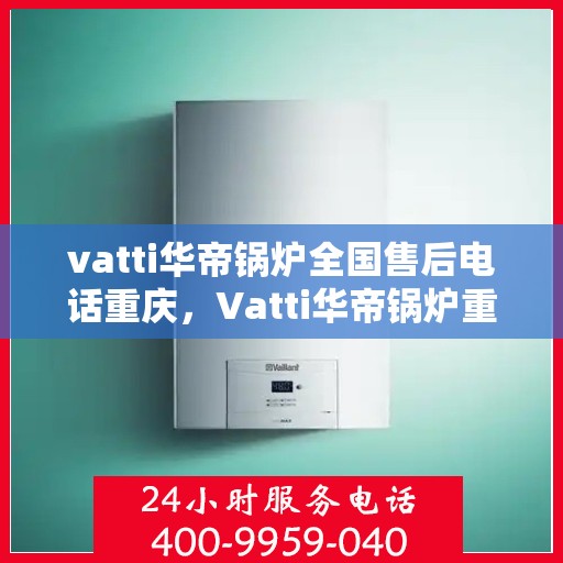 vatti华帝锅炉全国售后电话重庆，Vatti华帝锅炉重庆售后电话及全国售后服务解析