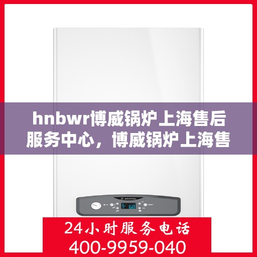 hnbwr博威锅炉上海售后服务中心，博威锅炉上海售后服务中心，专业维修，贴心服务