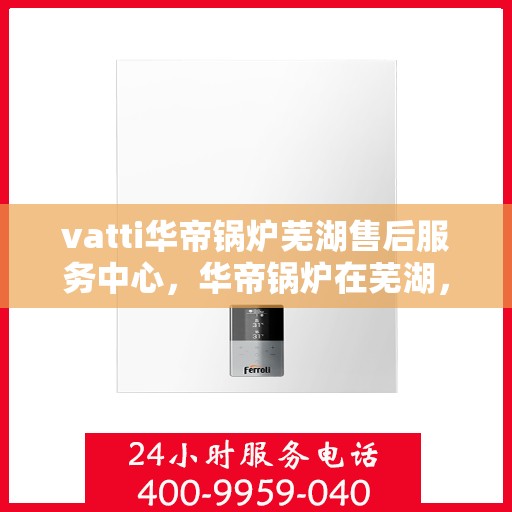 vatti华帝锅炉芜湖售后服务中心，华帝锅炉在芜湖，一站式售后服务体验中心