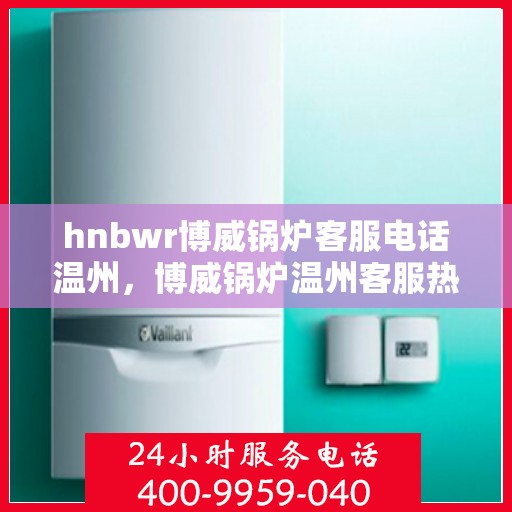 hnbwr博威锅炉客服电话温州，博威锅炉温州客服热线及咨询指南