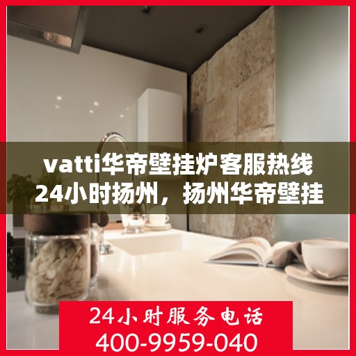 vatti华帝壁挂炉客服热线24小时扬州，扬州华帝壁挂炉全天候客服热线，专业解答您的每一个疑问
