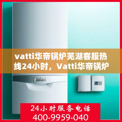 vatti华帝锅炉芜湖客服热线24小时，Vatti华帝锅炉芜湖客服热线全天候服务支持