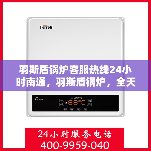 羽斯盾锅炉客服热线24小时南通，羽斯盾锅炉，全天候客服热线，贴心服务南通地区客户