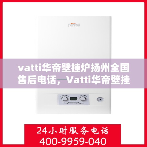 vatti华帝壁挂炉扬州全国售后电话，Vatti华帝壁挂炉扬州售后服务中心电话及全国售后网络覆盖