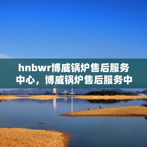 hnbwr博威锅炉售后服务中心，博威锅炉售后服务中心，专业维修，贴心服务
