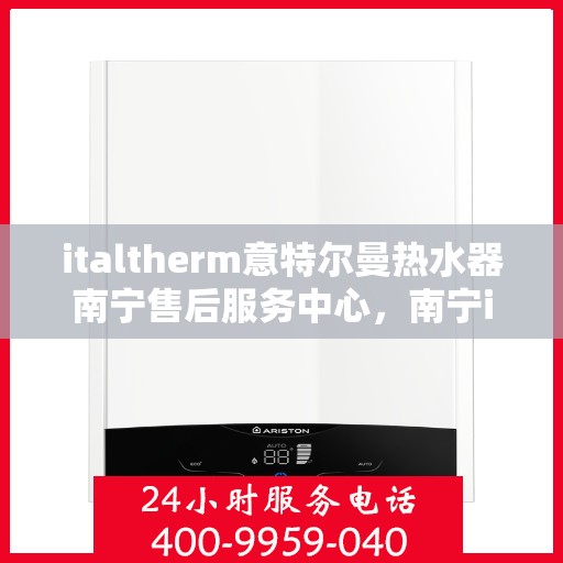 italtherm意特尔曼热水器南宁售后服务中心，南宁italtherm意特尔曼热水器售后服务中心，专业维修与优质服务