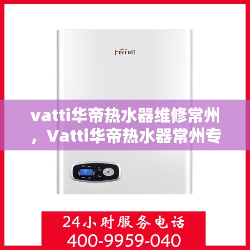 vatti华帝热水器维修常州，Vatti华帝热水器常州专业维修服务
