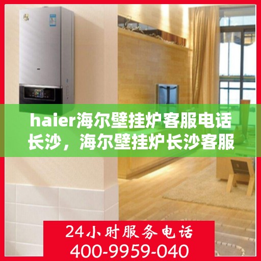haier海尔壁挂炉客服电话长沙，海尔壁挂炉长沙客服热线及售后支持全解析